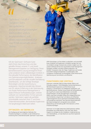 2
Mit der Optimizer+ Software Suite
steht Ihnen das Know-how und das
geballte Wissen unserer IT- und Asset
Management-Experten zur Verfügung. Diese
bemerkenswerte Lösung ermöglicht Ihnen
unter anderem einen vollständigen Einblick in
Ihre aktuelle Performance, die Identifikation
von Optimierungsmöglichkeiten, Analysen
und Simulationen und die visuelle Darstellung
(Dashboard), um die richtige Strategie
festzulegen und die Auswirkung zu
analysieren. MaxGrip bündelt das Wissen
von 20 Jahren Erfahrung in der Optimierung
von Asset Performance Management in
state-of-the-art Softwarelösungen, welche
weltweit von namenhaften Firmen genutzt
werden. Optimizer+ agiert als perfekte
Schnittstelle zwischen Ihrer IT und Ihren
Unternehmenszielen, die konkrete Ergebnisse
mit langfristigem Mehrwert liefert.
OPTIMIZER+ IM ÜBERBLICK
Die Festlegung der bestmöglichen Methode, Ihre
Produktionsanlagen zu verwalten, ist der Schlüssel zur
Erreichung Ihrer Unternehmensziele. Optimizer+ nutzt Smart
APM-Technologie, um Ihre Arbeit zu erleichtern und verschafft
Ihnen Einblicke und Ergebnisse in erheblich weniger Zeit und
mit erheblich weniger Aufwand als es bisher möglich war. Mit
unserer Software können Sie verschiedene Asset Management
Strategien erstellen und deren Effekte analysieren. Sie
erhalten Transparenz über die Folgen, Ergebnisse und Vorteile
hinsichtlich Anlagenverfügbarkeit, Zuverlässigkeit, HSE-
Compliance, Produktivität und Rentabilität. Asset Performance
Optimierung war nie einfacher und effizienter.
FUNKTIONEN UND VORTEILE
Optimizer+ verbindet FMECA (Failure Mode, Effects, and
Criticality Analysis), / RCM (Reliability Centred Maintenance,),
RBI (Risk Based Inspection) und RCA (Root Cause
Analysis), in Kombination mit intelligenten Dashboard- und
Berichtsfunktionen. Darüber hinaus bietet die Softwarelösung
den Zugriff auf unsere Asset-Bibliotheken (universelle
Equipmenttypen und die dazugehörigen notwendigen
Daten), was einen schnellen Aufbau der Anlagenhierarchien
durch einfaches „Drag & Drop“ und ebenso ein effizientes
Lagermanagement durch optimierte Ersatzteilbeschaffung-
und verwaltung unterstützt. Das FlexView-Modul erleichtert
das Datenmanagement und gewährt eine einfache
Überprüfung und Verwaltung aller Informationen zu Ihren
Produktionsanlagen.
Optimizer+ ist mit allen bekannten EAM-Systemen nahtlos
kompatibel, sei es IBM Maximo, SAP, Infor oder Ultimo.
Support ist verfügbar bei der Installation, Implementierung
und Bereitstellung, um das Maximum aus Ihren Systemen
herauszuholen.
Optimizer+ ist eine
Software Suite,
um optimierte
Instandhaltungsstrategien
aufzustellen und zu
implementieren, mit
einem nachweisbaren ROI
von 100% innerhalb eines
Jahres.”
 