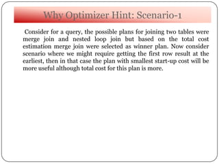 Why Optimizer Hint: Scenario-1
Consider for a query, the possible plans for joining two tables were
merge join and nested loop join but based on the total cost
estimation merge join were selected as winner plan. Now consider
scenario where we might require getting the first row result at the
earliest, then in that case the plan with smallest start-up cost will be
more useful although total cost for this plan is more.
 