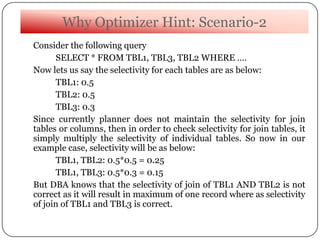 Why Optimizer Hint: Scenario-2
Consider the following query
SELECT * FROM TBL1, TBL3, TBL2 WHERE ….
Now lets us say the selectivity for each tables are as below:
TBL1: 0.5
TBL2: 0.5
TBL3: 0.3
Since currently planner does not maintain the selectivity for join
tables or columns, then in order to check selectivity for join tables, it
simply multiply the selectivity of individual tables. So now in our
example case, selectivity will be as below:
TBL1, TBL2: 0.5*0.5 = 0.25
TBL1, TBL3: 0.5*0.3 = 0.15
But DBA knows that the selectivity of join of TBL1 AND TBL2 is not
correct as it will result in maximum of one record where as selectivity
of join of TBL1 and TBL3 is correct.
 