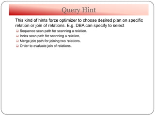 Query Hint
This kind of hints force optimizer to choose desired plan on specific
relation or join of relations. E.g. DBA can specify to select
 Sequence scan path for scanning a relation.
 Index scan path for scanning a relation.
 Merge join path for joining two relations.
 Order to evaluate join of relations.
 
