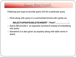 Query Hint Contd…
Following are ways to provide query hint for a particular query
 Hints along with query in a commented format with syntax as:
SELECT/UPDATE/DELETE/INSERT /*hint*/ ………………;
 Some DB provide it as separate command instead of embedding
into query.
 Sometime it is also given as property along with table name in
query.
 