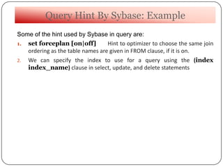 Query Hint By Sybase: Example
Some of the hint used by Sybase in query are:
1. set forceplan [on|off] Hint to optimizer to choose the same join
ordering as the table names are given in FROM clause, if it is on.
2. We can specify the index to use for a query using the (index
index_name) clause in select, update, and delete statements
 