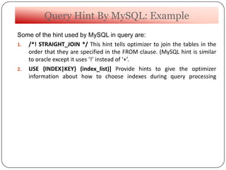Query Hint By MySQL: Example
Some of the hint used by MySQL in query are:
1. /*! STRAIGHT_JOIN */ This hint tells optimizer to join the tables in the
order that they are specified in the FROM clause. (MySQL hint is similar
to oracle except it uses ‘!’ instead of ‘+’.
2. USE {INDEX|KEY} (index_list)] Provide hints to give the optimizer
information about how to choose indexes during query processing
 