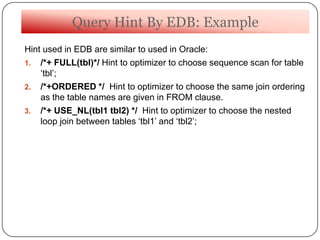 Query Hint By EDB: Example
Hint used in EDB are similar to used in Oracle:
1. /*+ FULL(tbl)*/ Hint to optimizer to choose sequence scan for table
„tbl‟;
2. /*+ORDERED */ Hint to optimizer to choose the same join ordering
as the table names are given in FROM clause.
3. /*+ USE_NL(tbl1 tbl2) */ Hint to optimizer to choose the nested
loop join between tables „tbl1‟ and „tbl2‟;
 