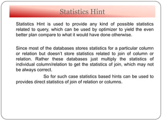 Statistics Hint
Statistics Hint is used to provide any kind of possible statistics
related to query, which can be used by optimizer to yield the even
better plan compare to what it would have done otherwise.
Since most of the databases stores statistics for a particular column
or relation but doesn‟t store statistics related to join of column or
relation. Rather these databases just multiply the statistics of
individual column/relation to get the statistics of join, which may not
be always correct.
So for such case statistics based hints can be used to
provides direct statistics of join of relation or columns.
 
