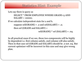 Statistics Hint: Example
Lets say there is query as
SELECT * FROM EMPLOYEE WHERE GRADE>5 AND
SALARY > 10000;
If we calculate independent stats for a and b.
suppose sel(GRADE) = .2 and sel(SALARY) = .2;
then sel (GRADE and SALARY) =
sel(GRADE) * sel (SALARY) = .04.
In all practical cases if we see, these two components will be highly
be dependent i.e. first column satisfy, 2nd column will also satisfy.
Then in that case sel (GRADE and SALARY) should be .2 not .04. But
current optimizer will be incorrect in this case and may give wrong
plan.
 