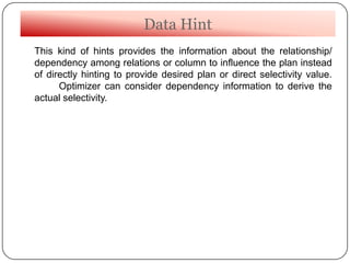 Data Hint
This kind of hints provides the information about the relationship/
dependency among relations or column to influence the plan instead
of directly hinting to provide desired plan or direct selectivity value.
Optimizer can consider dependency information to derive the
actual selectivity.
 