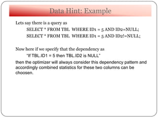 Data Hint: Example
Lets say there is a query as
SELECT * FROM TBL WHERE ID1 = 5 AND ID2=NULL;
SELECT * FROM TBL WHERE ID1 = 5 AND ID2!=NULL;
Now here if we specify that the dependency as
“If TBL.ID1 = 5 then TBL.ID2 is NULL”
then the optimizer will always consider this dependency pattern and
accordingly combined statistics for these two columns can be
choosen.
 