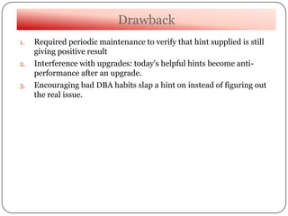 Drawback
1. Required periodic maintenance to verify that hint supplied is still
giving positive result
2. Interference with upgrades: today's helpful hints become anti-
performance after an upgrade.
3. Encouraging bad DBA habits slap a hint on instead of figuring out
the real issue.
 