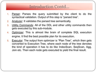 Introduction Contd…
1. Parser: Parses the query submitted by the client to do the
syntactical validation. Output of this step is “parsed tree”.
2. Analyzer: It validates the parsed tree semantically.
3. Utility Commands: All of the DDL and other utility commands then
gets executed by this sub-module.
4. Optimizer: This is almost like brain of complete SQL execution
engine. It find the best possible plan for its execution.
5. Executor: The output from optimizer is “Plan Tree”, which then gets
converted to Execution Tree, where each node of the tree denotes
the kind of operation it has to do like IndexScan, SeqScan, Agg,
Join etc. Then each node gets executed to yield the final result.
 