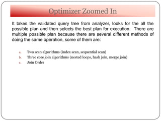 Optimizer Zoomed In
It takes the validated query tree from analyzer, looks for the all the
possible plan and then selects the best plan for execution. There are
multiple possible plan because there are several different methods of
doing the same operation, some of them are:
a. Two scan algorithms (index scan, sequential scan)
b. Three core join algorithms (nested loops, hash join, merge join)
c. Join Order
 