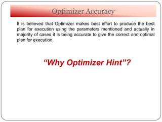 Optimizer Accuracy
It is believed that Optimizer makes best effort to produce the best
plan for execution using the parameters mentioned and actually in
majority of cases it is being accurate to give the correct and optimal
plan for execution.
“Why Optimizer Hint”?
 