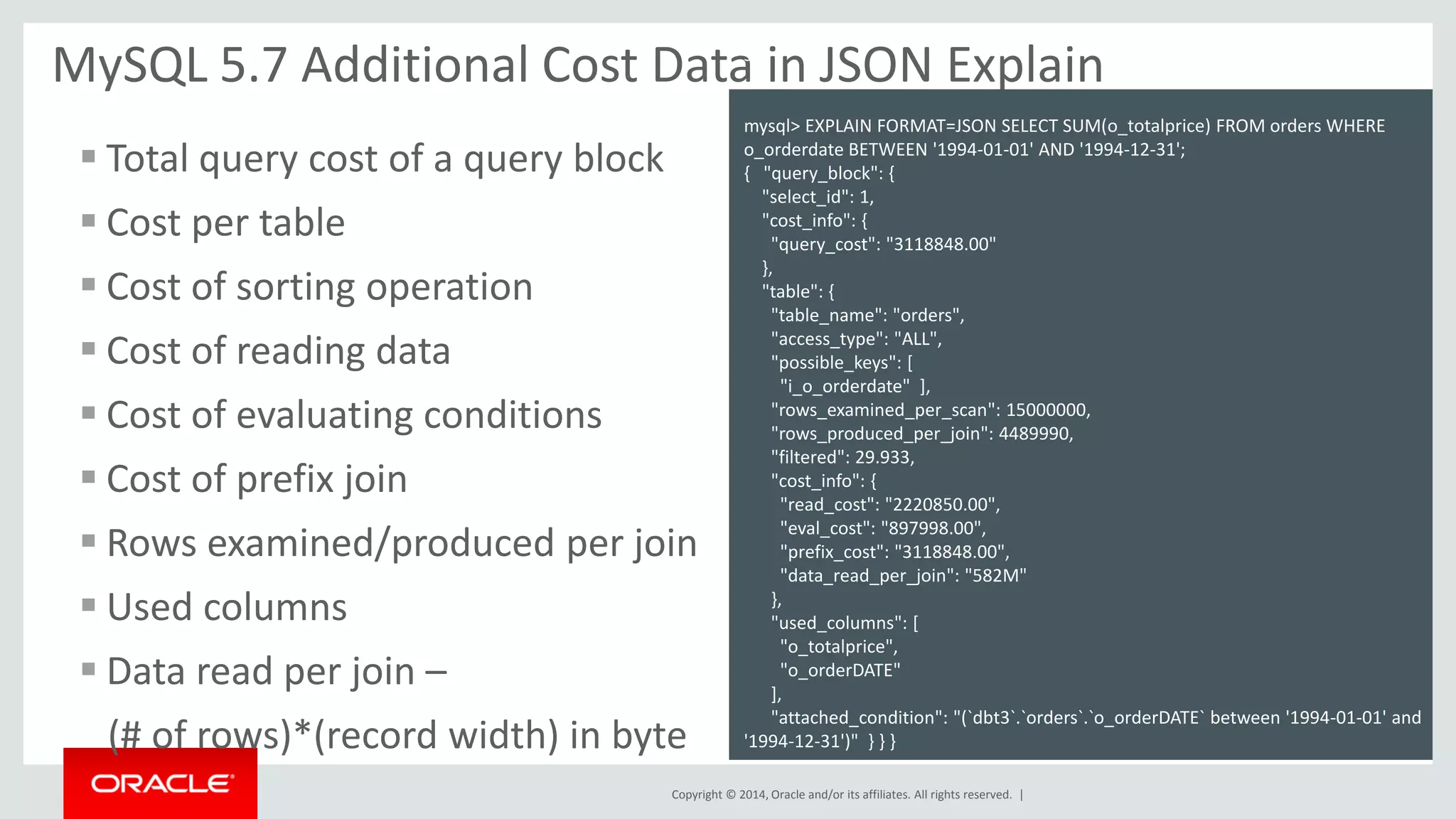 Copyright © 2014, Oracle and/or its affiliates. All rights reserved. | 
MySQL 5.7 Additional Cost Data in JSON Explain 
JSON 
s 
mysql> EXPLAIN FORMAT=JSON SELECT SUM(o_totalprice) FROM orders WHERE o_orderdate BETWEEN '1994-01-01' AND '1994-12-31'; 
{ "query_block": { "select_id": 1, "cost_info": { "query_cost": "3118848.00" }, "table": { "table_name": "orders", "access_type": "ALL", "possible_keys": [ "i_o_orderdate" ], "rows_examined_per_scan": 15000000, "rows_produced_per_join": 4489990, "filtered": 29.933, "cost_info": { "read_cost": "2220850.00", "eval_cost": "897998.00", "prefix_cost": "3118848.00", "data_read_per_join": "582M" }, "used_columns": [ "o_totalprice", "o_orderDATE" ], "attached_condition": "(`dbt3`.`orders`.`o_orderDATE` between '1994-01-01' and '1994-12-31')" } } } 
Total query cost of a query block 
Cost per table 
Cost of sorting operation 
Cost of reading data 
Cost of evaluating conditions 
Cost of prefix join 
Rows examined/produced per join 
Used columns 
Data read per join – 
(# of rows)*(record width) in byte  