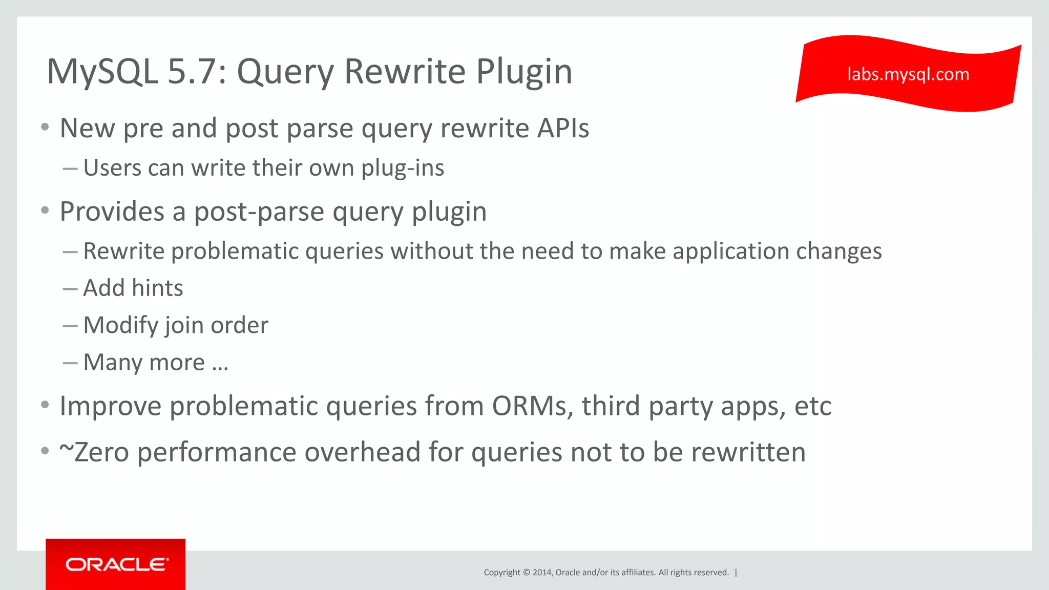 Copyright © 2014, Oracle and/or its affiliates. All rights reserved. | 
MySQL 5.7: Query Rewrite Plugin 
•New pre and post parse query rewrite APIs 
–Users can write their own plug-ins 
•Provides a post-parse query plugin 
–Rewrite problematic queries without the need to make application changes 
–Add hints 
–Modify join order 
–Many more … 
•Improve problematic queries from ORMs, third party apps, etc 
•~Zero performance overhead for queries not to be rewritten 
labs.mysql.com  