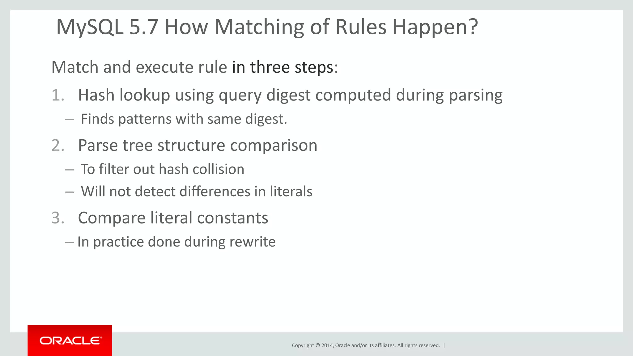 Copyright © 2014, Oracle and/or its affiliates. All rights reserved. | 
MySQL 5.7 How Matching of Rules Happen? 
Match and execute rule in three steps: 
1.Hash lookup using query digest computed during parsing 
– Finds patterns with same digest. 
2.Parse tree structure comparison 
– To filter out hash collision 
– Will not detect differences in literals 
3.Compare literal constants 
–In practice done during rewrite 
 