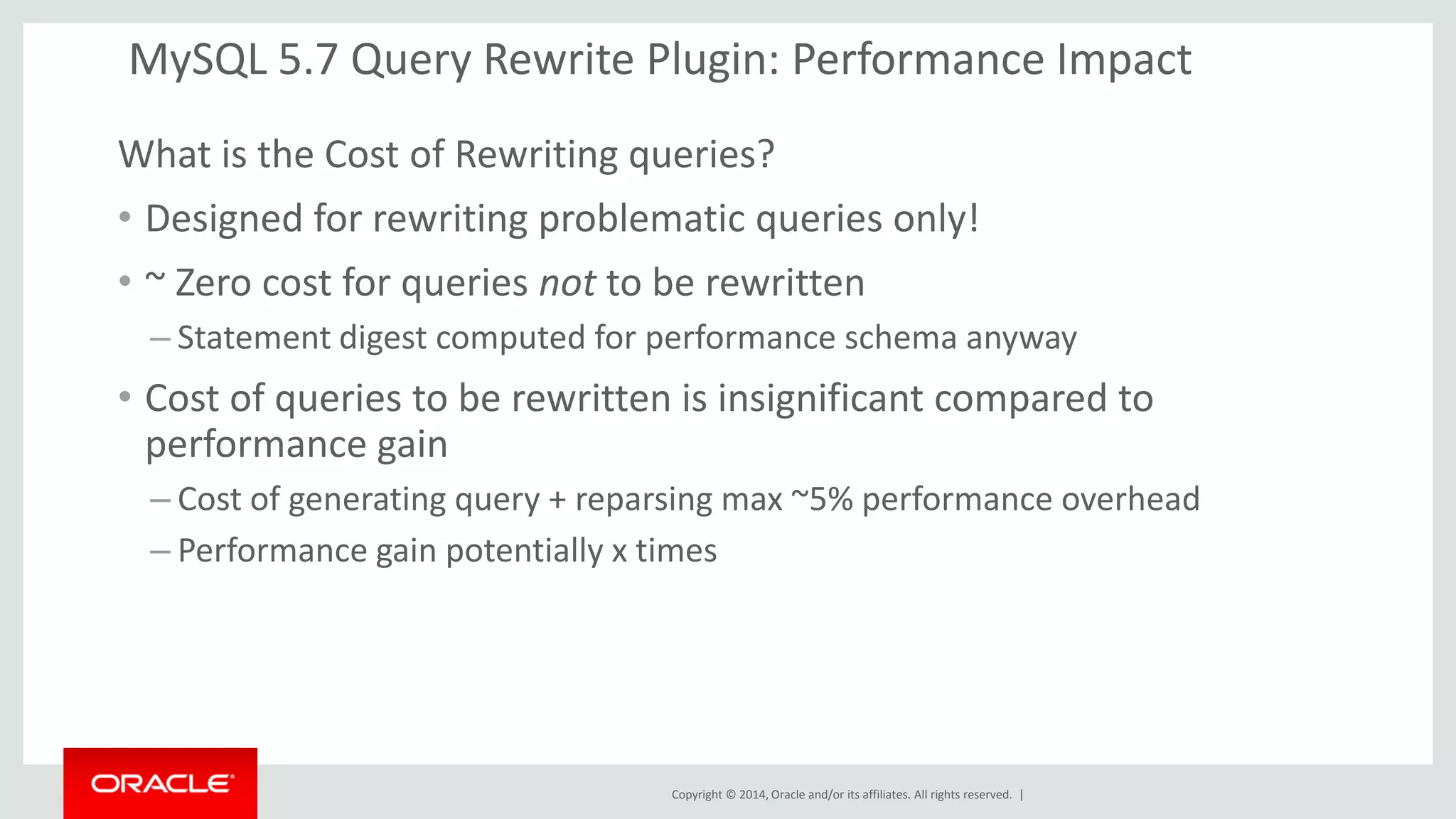 Copyright © 2014, Oracle and/or its affiliates. All rights reserved. | 
MySQL 5.7 Query Rewrite Plugin: Performance Impact 
What is the Cost of Rewriting queries? 
•Designed for rewriting problematic queries only! 
•~ Zero cost for queries not to be rewritten 
–Statement digest computed for performance schema anyway 
•Cost of queries to be rewritten is insignificant compared to performance gain 
–Cost of generating query + reparsing max ~5% performance overhead 
–Performance gain potentially x times 
 