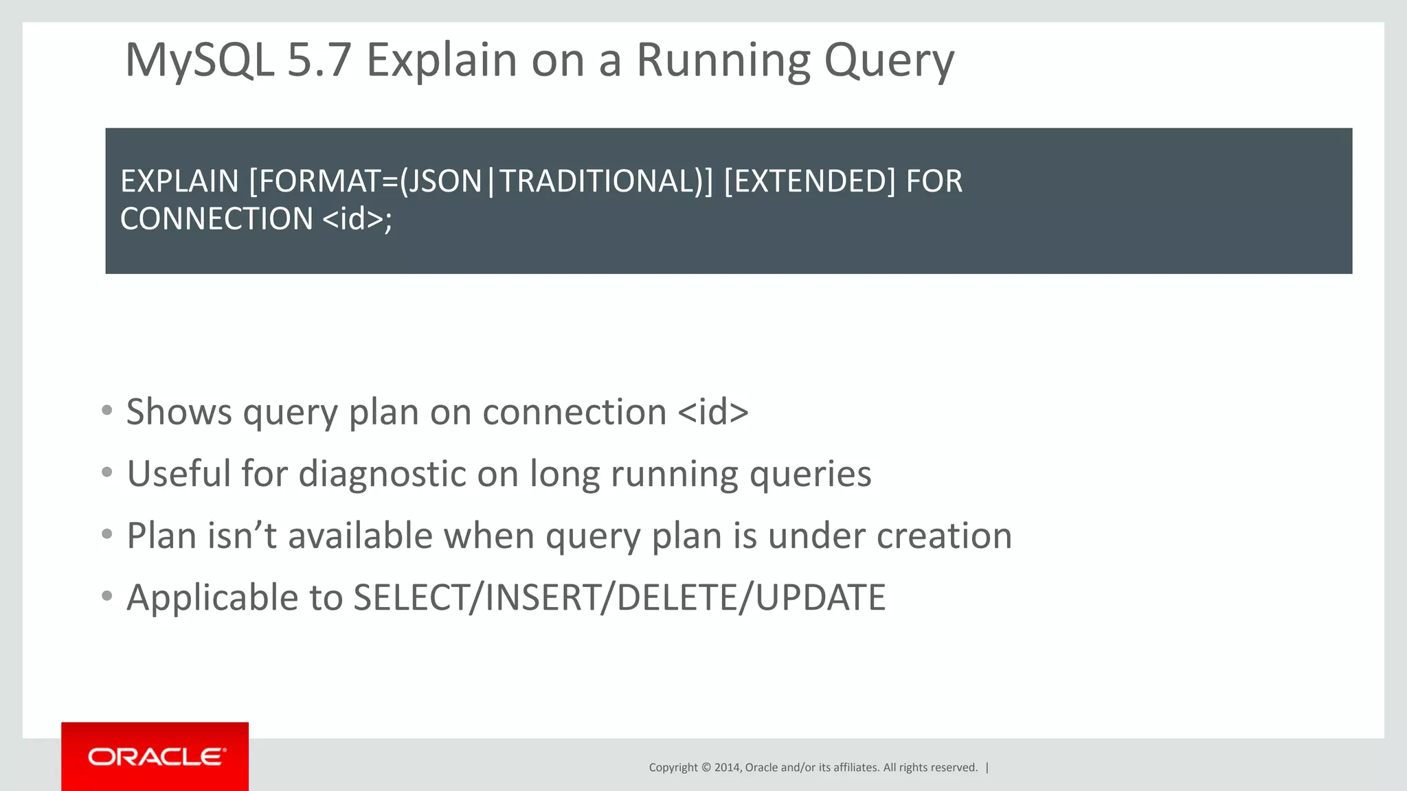Copyright © 2014, Oracle and/or its affiliates. All rights reserved. | 
MySQL 5.7 Explain on a Running Query 
EXPLAIN [FORMAT=(JSON|TRADITIONAL)] [EXTENDED] FOR 
CONNECTION <id>; 
•Shows query plan on connection <id> 
•Useful for diagnostic on long running queries 
•Plan isn’t available when query plan is under creation 
•Applicable to SELECT/INSERT/DELETE/UPDATE 
 