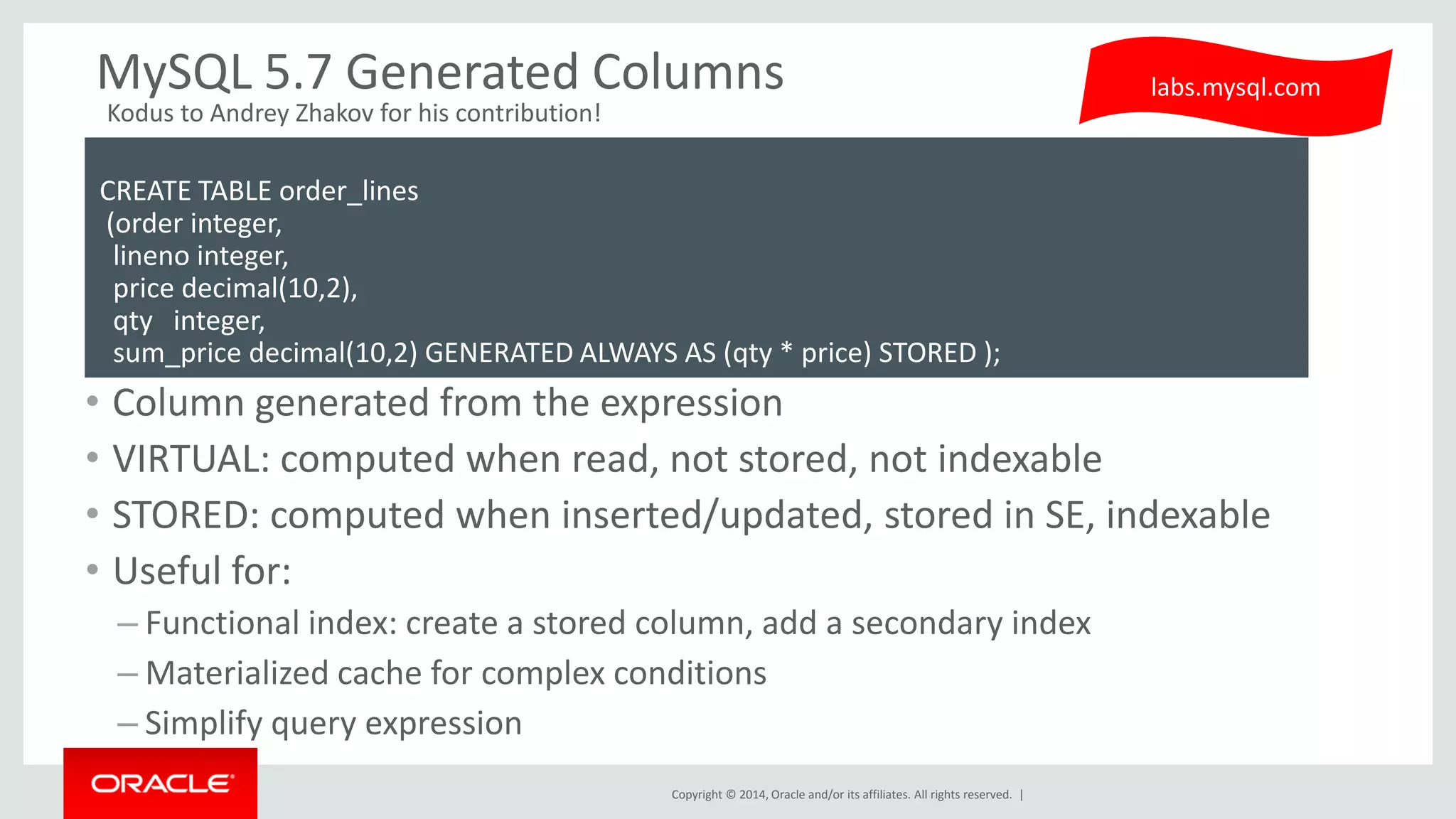 Copyright © 2014, Oracle and/or its affiliates. All rights reserved. | 
MySQL 5.7 Generated Columns 
•Column generated from the expression 
•VIRTUAL: computed when read, not stored, not indexable 
•STORED: computed when inserted/updated, stored in SE, indexable 
•Useful for: 
–Functional index: create a stored column, add a secondary index 
–Materialized cache for complex conditions 
–Simplify query expression 
labs.mysql.com 
CREATE TABLE order_lines (order integer, lineno integer, price decimal(10,2), qty integer, sum_price decimal(10,2) GENERATED ALWAYS AS (qty * price) STORED ); 
Kodus to Andrey Zhakov for his contribution!  