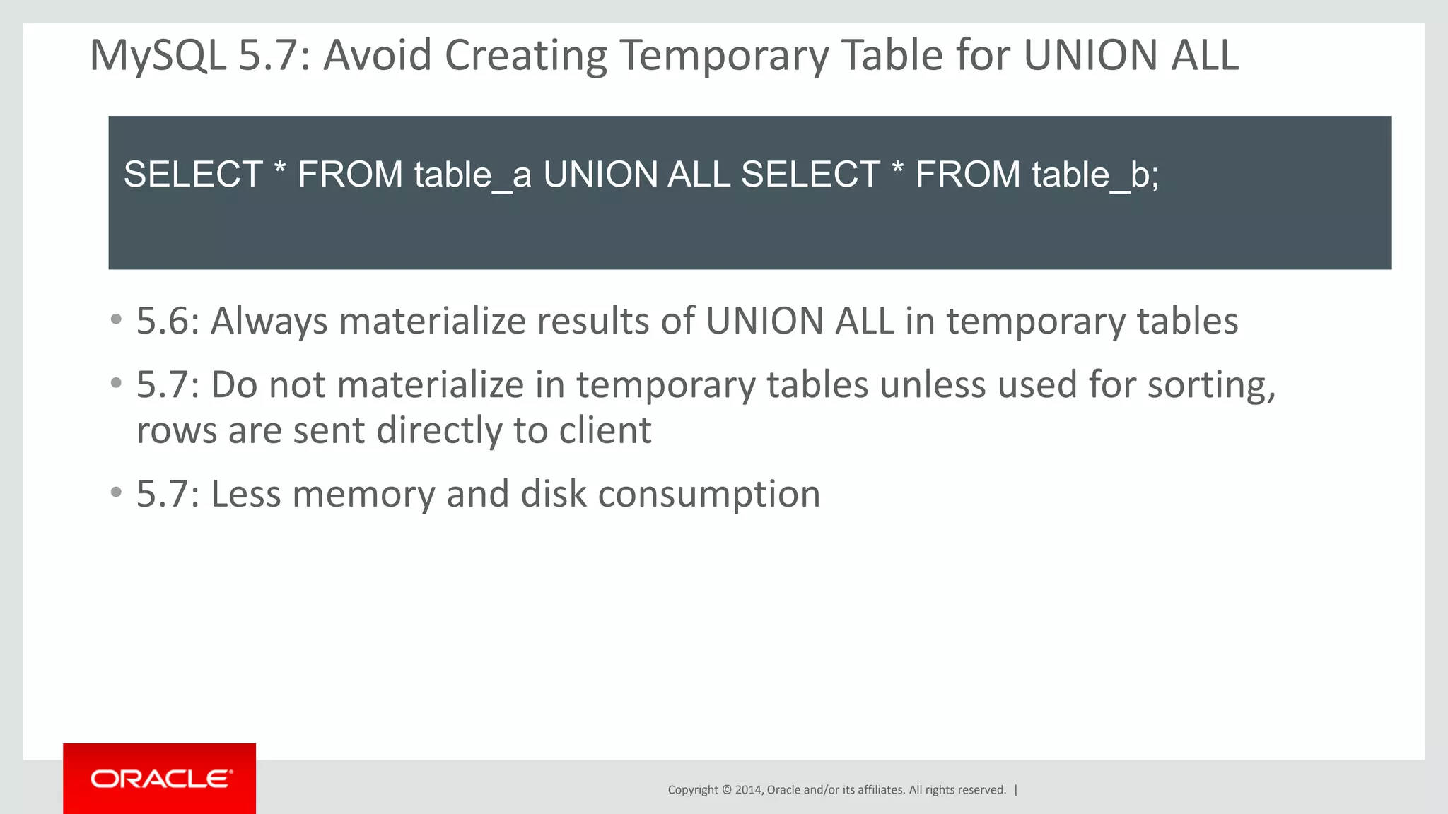 Copyright © 2014, Oracle and/or its affiliates. All rights reserved. | 
MySQL 5.7: Avoid Creating Temporary Table for UNION ALL 
SELECT * FROM table_a UNION ALL SELECT * FROM table_b; 
•5.6: Always materialize results of UNION ALL in temporary tables 
•5.7: Do not materialize in temporary tables unless used for sorting, rows are sent directly to client 
•5.7: Less memory and disk consumption  
