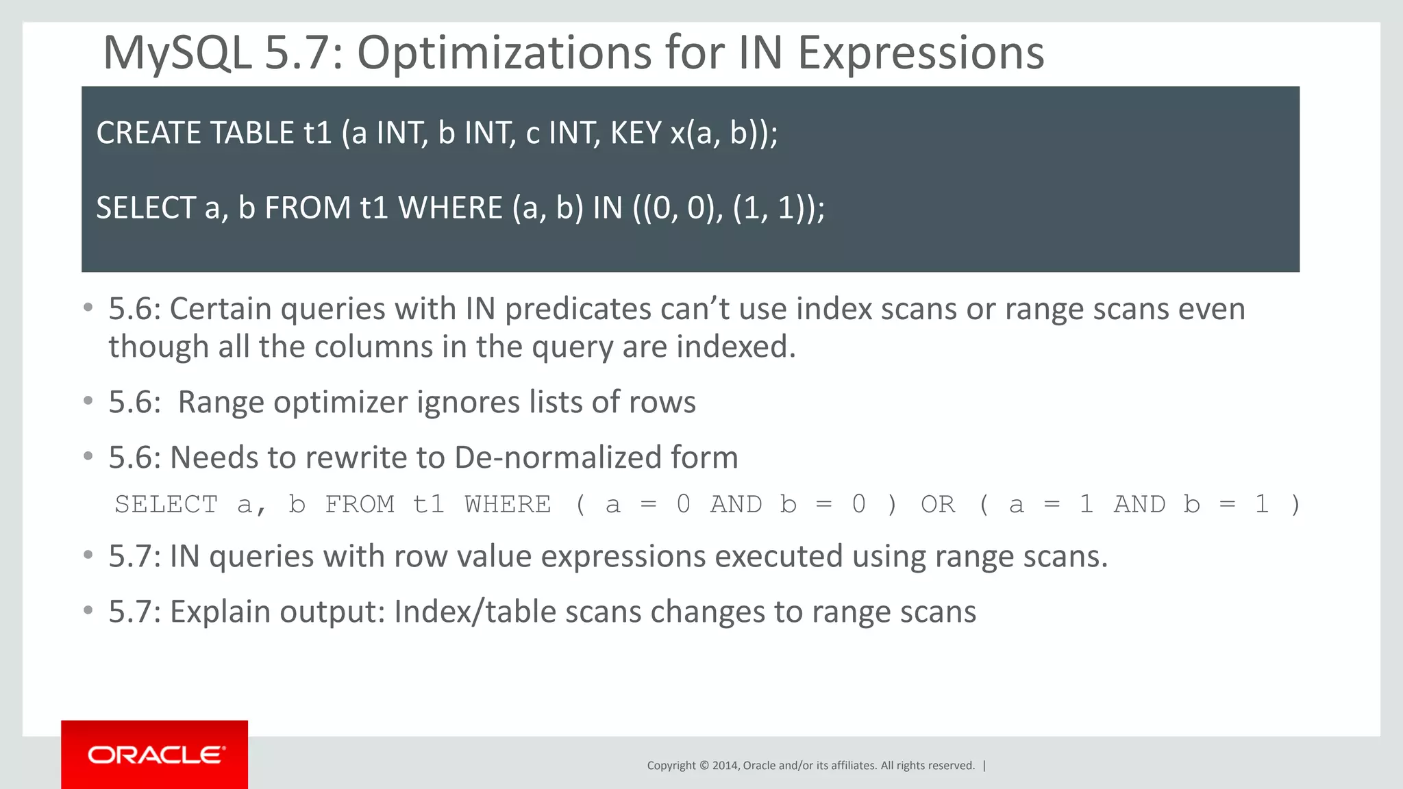 Copyright © 2014, Oracle and/or its affiliates. All rights reserved. | 
MySQL 5.7: Optimizations for IN Expressions 
•5.6: Certain queries with IN predicates can’t use index scans or range scans even though all the columns in the query are indexed. 
•5.6: Range optimizer ignores lists of rows 
•5.6: Needs to rewrite to De-normalized form 
SELECT a, b FROM t1 WHERE ( a = 0 AND b = 0 ) OR ( a = 1 AND b = 1 ) 
•5.7: IN queries with row value expressions executed using range scans. 
•5.7: Explain output: Index/table scans changes to range scans 
CREATE TABLE t1 (a INT, b INT, c INT, KEY x(a, b)); 
SELECT a, b FROM t1 WHERE (a, b) IN ((0, 0), (1, 1));  