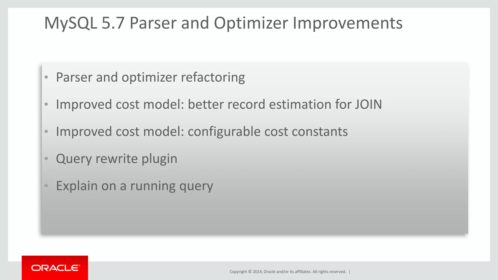 Copyright © 2014, Oracle and/or its affiliates. All rights reserved. | 
MySQL 5.7 Parser and Optimizer Improvements 
•Parser and optimizer refactoring 
•Improved cost model: better record estimation for JOIN 
•Improved cost model: configurable cost constants 
•Query rewrite plugin 
•Explain on a running query 
 
