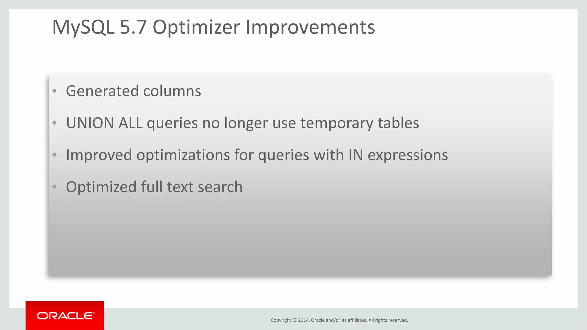 Copyright © 2014, Oracle and/or its affiliates. All rights reserved. | 
MySQL 5.7 Optimizer Improvements 
•Generated columns 
•UNION ALL queries no longer use temporary tables 
•Improved optimizations for queries with IN expressions 
•Optimized full text search 
 