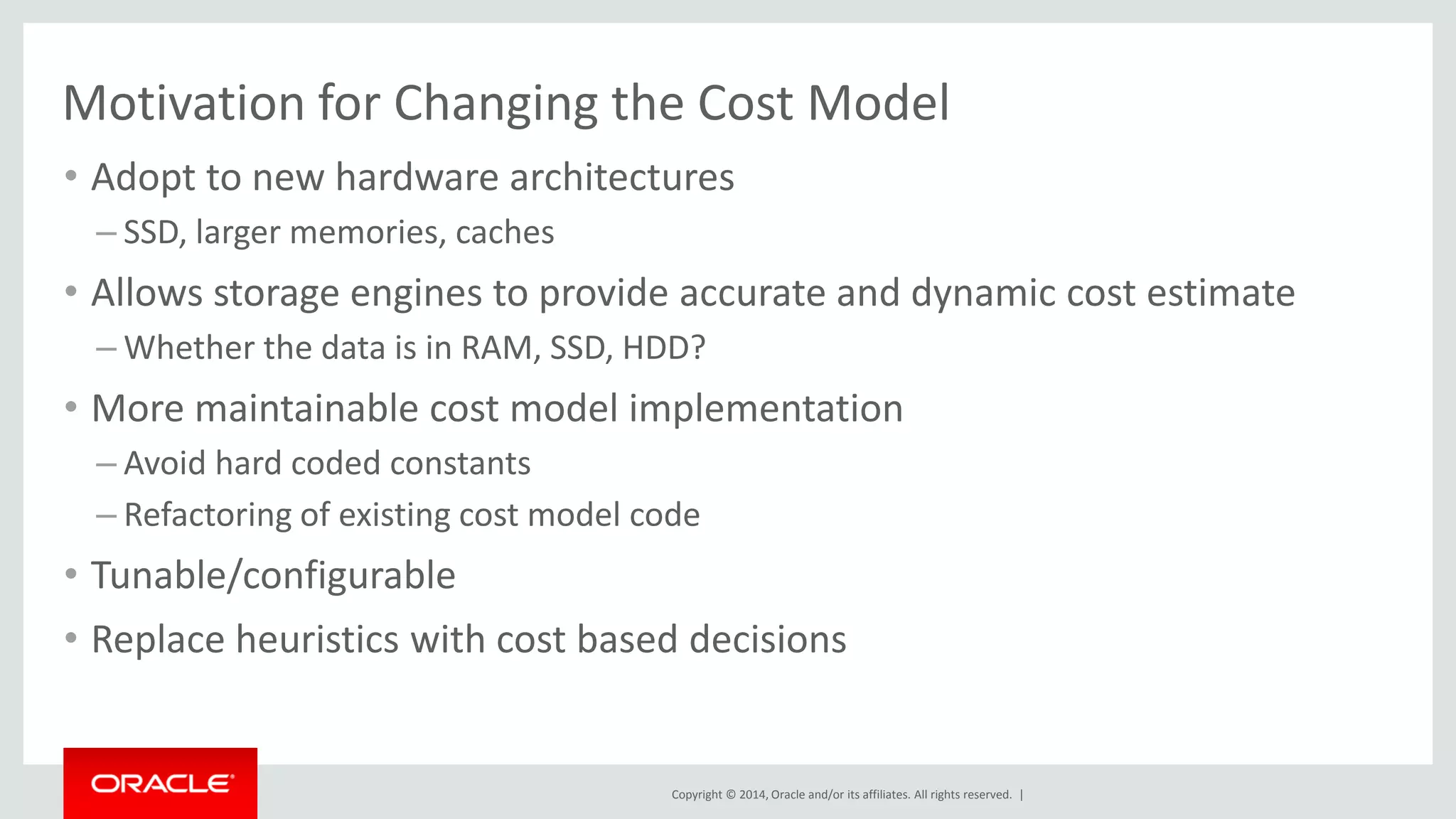 Copyright © 2014, Oracle and/or its affiliates. All rights reserved. | 
Motivation for Changing the Cost Model 
•Adopt to new hardware architectures 
–SSD, larger memories, caches 
•Allows storage engines to provide accurate and dynamic cost estimate 
–Whether the data is in RAM, SSD, HDD? 
•More maintainable cost model implementation 
–Avoid hard coded constants 
–Refactoring of existing cost model code 
•Tunable/configurable 
•Replace heuristics with cost based decisions 
 