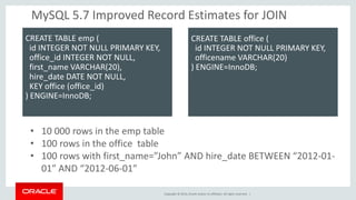Copyright © 2014, Oracle and/or its affiliates. All rights reserved. | 
•10 000 rows in the emp table 
•100 rows in the office table 
•100 rows with first_name=”John” AND hire_date BETWEEN “2012-01- 01″ AND “2012-06-01″ 
MySQL 5.7 Improved Record Estimates for JOIN 
CREATE TABLE emp ( id INTEGER NOT NULL PRIMARY KEY, office_id INTEGER NOT NULL, first_name VARCHAR(20), hire_date DATE NOT NULL, KEY office (office_id) ) ENGINE=InnoDB; 
CREATE TABLE office ( id INTEGER NOT NULL PRIMARY KEY, officename VARCHAR(20) ) ENGINE=InnoDB; 
 