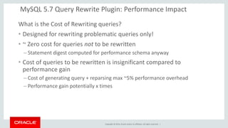 Copyright © 2014, Oracle and/or its affiliates. All rights reserved. | 
MySQL 5.7 Query Rewrite Plugin: Performance Impact 
What is the Cost of Rewriting queries? 
•Designed for rewriting problematic queries only! 
•~ Zero cost for queries not to be rewritten 
–Statement digest computed for performance schema anyway 
•Cost of queries to be rewritten is insignificant compared to performance gain 
–Cost of generating query + reparsing max ~5% performance overhead 
–Performance gain potentially x times 
 