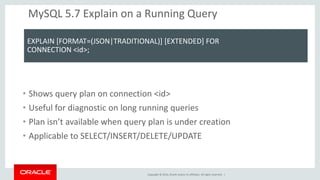 Copyright © 2014, Oracle and/or its affiliates. All rights reserved. | 
MySQL 5.7 Explain on a Running Query 
EXPLAIN [FORMAT=(JSON|TRADITIONAL)] [EXTENDED] FOR 
CONNECTION <id>; 
•Shows query plan on connection <id> 
•Useful for diagnostic on long running queries 
•Plan isn’t available when query plan is under creation 
•Applicable to SELECT/INSERT/DELETE/UPDATE 
 