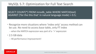 Copyright © 2014, Oracle and/or its affiliates. All rights reserved. | 
MySQL 5.7: Optimization for Full Text Search 
SELECT COUNT(*) FROM innodb_table WHERE MATCH(text) 
AGAINST ('for the this that‘ in natural language mode) > 0.5; 
•Recognize more situations where ‘index only’ access method can be use. No need to access base table, only FT index 
–when the MATCH expression was part of a '>' expression 
•2.5 GB data 
–4X performance improvement!  