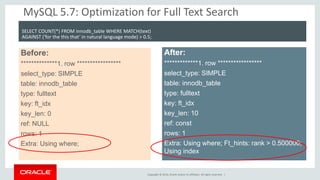 Copyright © 2014, Oracle and/or its affiliates. All rights reserved. | 
MySQL 5.7: Optimization for Full Text Search 
Before: 
**************1. row ***************** 
select_type: SIMPLE 
table: innodb_table 
type: fulltext 
key: ft_idx 
key_len: 0 
ref: NULL 
rows: 1 
Extra: Using where; 
After: 
*************1. row ***************** 
select_type: SIMPLE 
table: innodb_table 
type: fulltext 
key: ft_idx 
key_len: 10 
ref: const 
rows: 1 
Extra: Using where; Ft_hints: rank > 0.500000; Using index 
SELECT COUNT(*) FROM innodb_table WHERE MATCH(text) 
AGAINST ('for the this that‘ in natural language mode) > 0.5;  