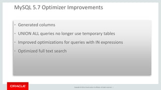 Copyright © 2014, Oracle and/or its affiliates. All rights reserved. | 
MySQL 5.7 Optimizer Improvements 
•Generated columns 
•UNION ALL queries no longer use temporary tables 
•Improved optimizations for queries with IN expressions 
•Optimized full text search 
 