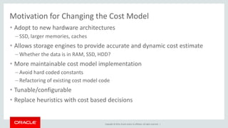 Copyright © 2014, Oracle and/or its affiliates. All rights reserved. | 
Motivation for Changing the Cost Model 
•Adopt to new hardware architectures 
–SSD, larger memories, caches 
•Allows storage engines to provide accurate and dynamic cost estimate 
–Whether the data is in RAM, SSD, HDD? 
•More maintainable cost model implementation 
–Avoid hard coded constants 
–Refactoring of existing cost model code 
•Tunable/configurable 
•Replace heuristics with cost based decisions 
 