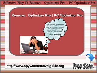 Effective Way To Remove   Optimizer Pro | PC Optimizer Pro


            How To Remove
     Remove Optimizer Pro | PC Optimizer Pro

                           I was looking for some software
                             to increase my PC speed and
                           clean up all my errors. i was not
                               able to get any permanent
                            solution. But then i found your
                               site and it really helped to
                            optimize my PC performance.
                                  I would recommend
                                your services. ….Allen




  http://www.spywareremovalguide.org
 