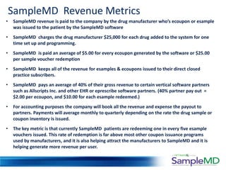 SampleMD Revenue Metrics
•   SampleMD revenue is paid to the company by the drug manufacturer who’s ecoupon or esample
    was issued to the patient by the SampleMD software
•   SampleMD charges the drug manufacturer $25,000 for each drug added to the system for one
    time set up and programming.
•   SampleMD is paid an average of $5.00 for every ecoupon generated by the software or $25.00
    per sample voucher redemption
•   SampleMD keeps all of the revenue for esamples & ecoupons issued to their direct closed
    practice subscribers.
•   SampleMD pays an average of 40% of their gross revenue to certain vertical software partners
    such as Allscripts Inc. and other EHR or eprescribe software partners. (40% partner pay out =
    $2.00 per ecoupon, and $10.00 for each esample redeemed.)
•   For accounting purposes the company will book all the revenue and expense the payout to
    partners. Payments will average monthly to quarterly depending on the rate the drug sample or
    coupon inventory is issued.
•   The key metric is that currently SampleMD patients are redeeming one in every five esample
    vouchers issued. This rate of redemption is far above most other coupon issuance programs
    used by manufacturers, and it is also helping attract the manufacturers to SampleMD and it is
    helping generate more revenue per user.
 