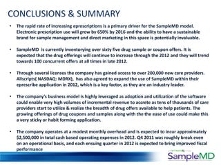 CONCLUSIONS & SUMMARY
•   The rapid rate of increasing eprescriptions is a primary driver for the SampleMD model.
    Electronic prescription use will grow by 650% by 2016 and the ability to have a sustainable
    brand for sample management and direct marketing in this space is potentially invaluable.

•   SampleMD is currently inventorying over sixty five drug sample or coupon offers. It is
    expected that the drug offerings will continue to increase through the 2012 and they will trend
    towards 100 concurrent offers at all times in late 2012.

•   Through several licenses the company has gained access to over 200,000 new care providers.
    Allscripts( NASDAQ: MDRX), has also agreed to expand the use of SampleMD within their
    eprescribe application in 2012, which is a key factor, as they are an industry leader.

•   The company’s business model is highly leveraged as adoption and utilization of the software
    could enable very high volumes of incremental revenue to accrete as tens of thousands of care
    providers start to utilize & realize the breadth of drug offers available to help patients. The
    growing offerings of drug coupons and samples along with the the ease of use could make this
    a very sticky or habit forming application.

•   The company operates at a modest monthly overhead and is expected to incur approximately
    $2,500,000 in total cash based operating expenses in 2012. Q4 2011 was roughly break even
    on an operational basis, and each ensuing quarter in 2012 is expected to bring improved fiscal
    performance
 