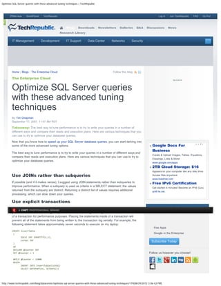 Optimize SQL Server queries with these advanced tuning techniques | TechRepublic



      ZDNet Asia     SmartPlanet    TechRepublic                                                                                       Log In    Join TechRepublic   FAQ       Go Pro!

 s


                                                       Blogs     Downloads         Newsletters      Galleries     Q&A      Discussions          News
                                                   Research Library


        IT Management              Development         IT Support        Data Center         Networks         Security                            Search




        Home / Blogs / The Enterprise Cloud                                                   Follow this blog:

        The Enterprise Cloud


        Optimize SQL Server queries
        with these advanced tuning
        techniques
        By Tim Chapman
        September 17, 2007, 11:57 AM PDT

        Takeaway: The best way to tune performance is to try to write your queries in a number of
        different ways and compare their reads and execution plans. Here are various techniques that you
        can use to try to optimize your database queries.

        Now that you know how to speed up your SQL Server database queries, you can start delving into
        some of the more advanced tuning options.                                                                                 Google Docs For
                                                                                                                                  Business
        The best way to tune performance is to try to write your queries in a number of different ways and
                                                                                                                                  Create & Upload Images, Tables, Equations,
        compare their reads and execution plans. Here are various techniques that you can use to try to
                                                                                                                                  Drawings, Links & More!
        optimize your database queries.
                                                                                                                                  www.google.com/apps
                                                                                                                                  2TB Cloud Storage: $16
                                                                                                                                  Appears on your computer like any disk drive.
        Use JOINs rather than subqueries                                                                                          Access files anywhere.
                                                                                                                                  www.livedrive.com
        If possible (and if it makes sense), I suggest using JOIN statements rather than subqueries to                            Free IPv6 Certification
        improve performance. When a subquery is used as criteria in a SELECT statement, the values
                                                                                                                                  Get started in minutes! Become an IPv6 Guru
        returned from the subquery are distinct. Returning a distinct list of values requires additional                          ipv6.he.net
        processing, which can slow down your queries.

        Use explicit transactions
        When data manipulation occurs in the database, the actions are written to the transaction log. If                    Keep Up with TechRepublic
              A CNET PROFESSIONAL BRAND
        your statements are executing many DML statements, it might be a good idea to place them inside
        of a transaction for performance purposes. Placing the statements inside of a transaction will
        prevent all of the statements from being written to the transaction log serially. For example, the                        Your Email
        following statement takes approximately seven seconds to execute on my laptop:
                                                                                                                              
                                                                                                                                   Five Apps
        CREATE InsertTable
         (
                                                                                                                              
                                                                                                                                   Google in the Enterprise
               IDCol INT IDENTITY(1,1),
               ColVal INT
                                                                                                                                  Subscribe Today
         )
         GO
         DECLARE @Counter INT
         SET @Counter = 1                                                                                                    Follow us however you choose!

         WHILE @Counter  15000
         BEGIN
               INSERT INTO InsertTable(ColVal)
               SELECT DATEPART(ms, GETDATE())




http://www.techrepublic.com/blog/datacenter/optimize-sql-server-queries-with-these-advanced-tuning-techniques/179[08/29/2012 3:06:42 PM]
 