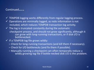 Continued….
 TEMPDB logging works differently from regular logging process.
 Operations are minimally logged, as redo information is not
included, which reduces TEMPDB transaction log activity.
 The log is truncated constantly during the automatic
checkpoint process, and should not grow significantly, although it
can grow with long-running transactions, or if disk I/O is
bottlenecked.
 If a TEMPDB log file grows wildly:
– Check for long-running transactions (and kill them if necessary).
– Check for I/O bottlenecks (and fix them if possible).
– Manually running a checkpoint can often temporally reduce a
wildly growing log file if bottle-necked disk I/O is the problem.
Ravish Ranjan 10
 