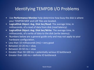 Identifying TEMPDB I/O Problems
• Use Performance Monitor help determine how busy the disk is where
your TEMPDB MDF and LDF files are located.
• LogicalDisk Object: Avg. Disk Sec/Read: The average time, in
milliseconds, of a read of data from disk (read latency).
• LogicalDisk Object: Avg. Disk Sec/Write: The average time, in
milliseconds, of a write of data to the disk (write latency).
• Numbers below are a general guide only and may not apply to your
hardware configuration.
• Less than 10 milliseconds (ms) = very good
• Between 10-20 ms = okay
• Between 20-50 ms = slow
• Greater than 50-100 ms = potentially serious IO bottleneck
• Greater than 100 ms = definite IO bottleneck
Ravish Ranjan 13
 