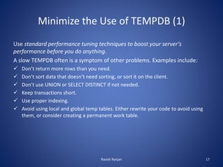 Minimize the Use of TEMPDB (1)
Use standard performance tuning techniques to boost your server’s
performance before you do anything.
A slow TEMPDB often is a symptom of other problems. Examples include:
 Don’t return more rows than you need.
 Don’t sort data that doesn’t need sorting, or sort it on the client.
 Don’t use UNION or SELECT DISTINCT if not needed.
 Keep transactions short.
 Use proper indexing.
 Avoid using local and global temp tables. Either rewrite your code to avoid using
them, or consider creating a permanent work table.
Ravish Ranjan 17
 