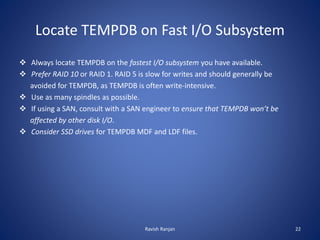 Locate TEMPDB on Fast I/O Subsystem
 Always locate TEMPDB on the fastest I/O subsystem you have available.
 Prefer RAID 10 or RAID 1. RAID 5 is slow for writes and should generally be
avoided for TEMPDB, as TEMPDB is often write-intensive.
 Use as many spindles as possible.
 If using a SAN, consult with a SAN engineer to ensure that TEMPDB won’t be
affected by other disk I/O.
 Consider SSD drives for TEMPDB MDF and LDF files.
Ravish Ranjan 22
 