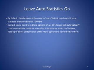 Leave Auto Statistics On
• By default, the database options Auto Create Statistics and Auto Update
Statistics are turned on for TEMPDB.
• In most cases, don’t turn these options off, as SQL Server will automatically
create and update statistics as needed in temporary tables and indexes,
helping to boost performance of the many operations performed on them.
Ravish Ranjan 23
 
