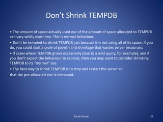 Don’t Shrink TEMPDB
• The amount of space actually used out of the amount of space allocated to TEMPDB
can vary wildly over time. This is normal behaviour.
• Don’t be tempted to shrink TEMPDB just because it is not using all of its space. If you
do, you could start a cycle of growth and shrinkage that wastes server resources.
• If cases where TEMPDB grows excessively (due to a wild query, for example), and if
you don’t expect the behaviour to reoccur, then you may want to consider shrinking
TEMPDB to its “normal” size.
• The best way to shrink TEMPDB is to stop and restart the server so
that the pre-allocated size is recreated.
Ravish Ranjan 25
 
