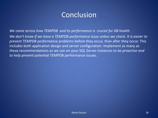 Conclusion
We came across how TEMPDB and its performance is crucial for DB health.
We don’t know if we have a TEMPDB performance issue unless we check. It is easier to
prevent TEMPDB performance problems before they occur, than after they occur. This
includes both application design and server configuration. Implement as many as
these recommendations as we can on your SQL Server instances to be proactive and
to help prevent potential TEMPDB performance issues.
Ravish Ranjan 28
 
