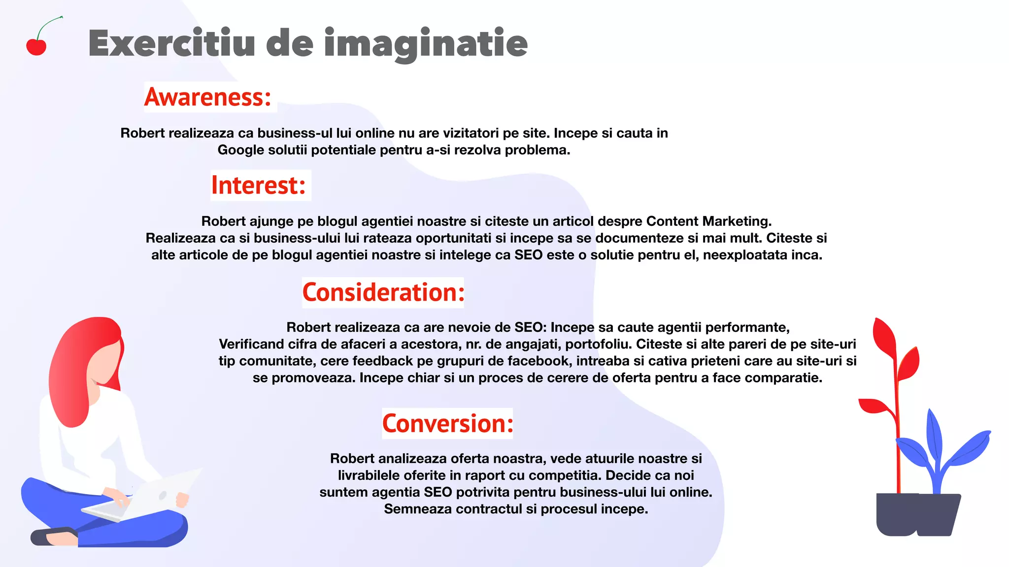 Exercitiu de imaginatie
Awareness: 
Robert realizeaza ca business-ul lui online nu are vizitatori pe site. Incepe si cauta in
Google solutii potentiale pentru a-si rezolva problema.
Interest: 
Robert ajunge pe blogul agentiei noastre si citeste un articol despre Content Marketing.
Realizeaza ca si business-ului lui rateaza oportunitati si incepe sa se documenteze si mai mult. Citeste si
alte articole de pe blogul agentiei noastre si intelege ca SEO este o solutie pentru el, neexploatata inca.
Consideration:
Robert realizeaza ca are nevoie de SEO: Incepe sa caute agentii performante,
Veriﬁcand cifra de afaceri a acestora, nr. de angajati, portofoliu. Citeste si alte pareri de pe site-uri
tip comunitate, cere feedback pe grupuri de facebook, intreaba si cativa prieteni care au site-uri si
se promoveaza. Incepe chiar si un proces de cerere de oferta pentru a face comparatie.
Conversion:
Robert analizeaza oferta noastra, vede atuurile noastre si
livrabilele oferite in raport cu competitia. Decide ca noi
suntem agentia SEO potrivita pentru business-ului lui online.
Semneaza contractul si procesul incepe.
 