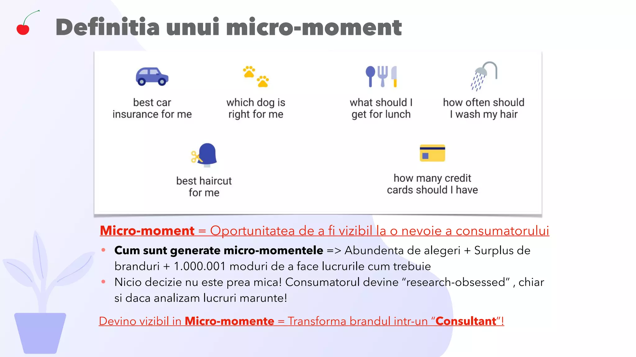 Deﬁnitia unui micro-moment
• Cum sunt generate micro-momentele => Abundenta de alegeri + Surplus de
branduri + 1.000.001 moduri de a face lucrurile cum trebuie
• Nicio decizie nu este prea mica! Consumatorul devine “research-obsessed” , chiar
si daca analizam lucruri marunte!
Micro-moment = Oportunitatea de a ﬁ vizibil la o nevoie a consumatorului
Devino vizibil in Micro-momente = Transforma brandul intr-un “Consultant”!
 