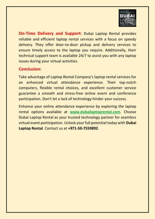 On-Time Delivery and Support: Dubai Laptop Rental provides
reliable and efficient laptop rental services with a focus on speedy
delivery. They offer door-to-door pickup and delivery services to
ensure timely access to the laptop you require. Additionally, their
technical support team is available 24/7 to assist you with any laptop
issues during your virtual activities.
Conclusion:
Take advantage of Laptop Rental Company's laptop rental services for
an enhanced virtual attendance experience. Their top-notch
computers, flexible rental choices, and excellent customer service
guarantee a smooth and stress-free online event and conference
participation. Don't let a lack of technology hinder your success.
Enhance your online attendance experience by exploring the laptop
rental options available at www.dubailaptoprental.com. Choose
Dubai Laptop Rental as your trusted technology partner for seamless
virtual event participation. Unlock your full potential today with Dubai
Laptop Rental. Contact us at +971-50-7559892.
 