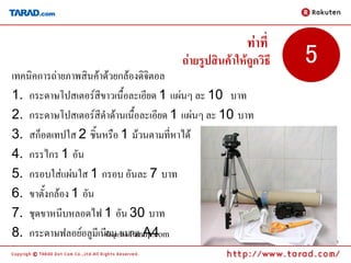 ท่าที่
                                      ถ่ายรูปสินค้าให้ถูกวิธี   5
เทคนิคการถ่ายภาพสินค้าด้วยกล้องดิจิตอล
1. กระดาษโปสเตอร์สีขาวเนื้อละเอียด 1 แผ่นๆ ละ 10 บาท
2. กระดาษโปสเตอร์สีดาด้านเนื้อละเอียด 1 แผ่นๆ ละ 10 บาท
3. สก็อตเทปใส 2 ชิ้นหรือ 1 ม้วนตามที่หาได้
4. กรรไกร 1 อัน
5. กรอบใส่แผ่นใส 1 กรอบ อันละ 7 บาท
6. ขาตั้งกล้อง 1 อัน
7. ชุดขาหนีบหลอดไฟ 1 อัน 30 บาท
8. กระดาษฟลอย์อลูมีเนีข้ยอมลขนาด A4
                          มู จาก Pantip.com
                                                                    12
 