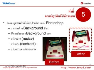 ท่าที่
                               ตกแต่งรูปสินค้าให้สวยงาม      5
• ตกแต่งรูปภาพสินค้าง่ายๆด้วยโปรแกรม Photoshop
   – ถ่ายภาพด้วย Background สีขาว
   – ตัดเอาส่วนของ Background ออก
   – ปรับขนาด (resize)
   – ปรับแสง (contrast)
   – ปรับความคมชัดของภาพ
                                                          After

                                   Before                         17
 สามารถใช้ได้กับ Newsletter
 